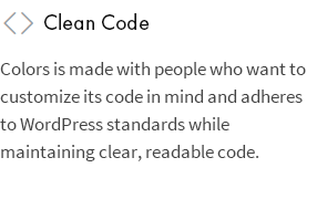 Clean Code: Colors is made with people who want to customize its code in mind and adheres to WordPress standards while maintaining clear, readable code.