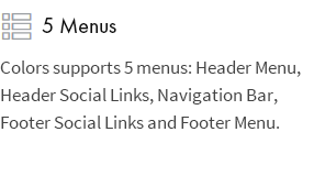 5 Menus: Colors supports 5 menus: Header Menu, Header Social Links, Navigation Bar, Footer Social Links and Footer Menu.