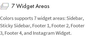 7 Widget Areas: Colors supports 7 widget areas: Sidebar, Sticky Sidebar, Footer 1, Footer 2, Footer 3, Footer 4, and Instagram Widget.