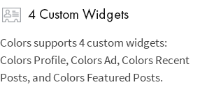4 Custom Widgets: Colors supports 4 custom widgets: Colors Profile, Colors Ad, Colors Recent Posts, and Colors Featured Posts.
