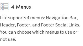 4 Menus: Life supports 4 menus: Navigation Bar, Header, Footer, and Footer Social Links. You can choose which menus to use or not use.