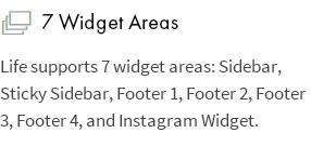 7 Widget Areas: Life supports 7 widget areas: Sidebar, Sticky Sidebar, Footer 1, Footer 2, Footer 3, Footer 4, and Instagram Widget.