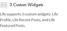 3 Custom Widgets: Life supports 3 custom widgets: Life Profile, Life Recent Posts, and Life Featured Posts.